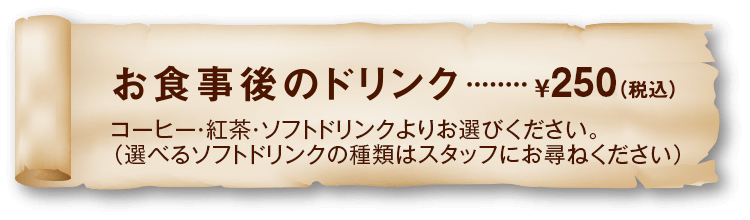 お食事後のドリンク ¥250 コーヒー・紅茶・ソフトドリンクよりお選びください。（選べるソフトドリンクの種類はスタッフにお尋ねください）