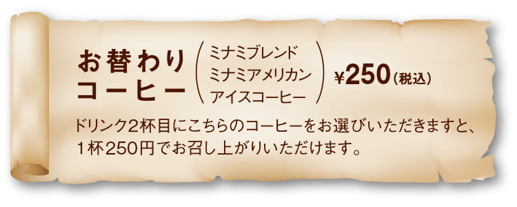 替りコーヒー（ミナミブレンド、ミナミアメリカン、アイスコーヒー）¥250（税込）ドリンク2杯目にこちらのコーヒーをお選びいただきますと、1杯250円でお召し上がりいただけます。
